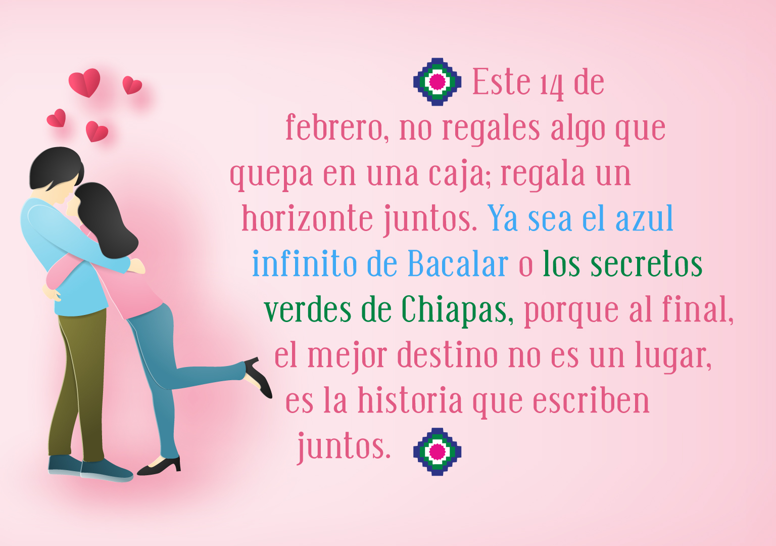 "Este 14 de febrero, no regales algo que quepa en una caja; regala un horizonte juntos. Ya sea el azul infinito de Bacalar o los secretos verdes de Chiapas, porque al final, el mejor destino no es un lugar, es la historia que escriben juntos."